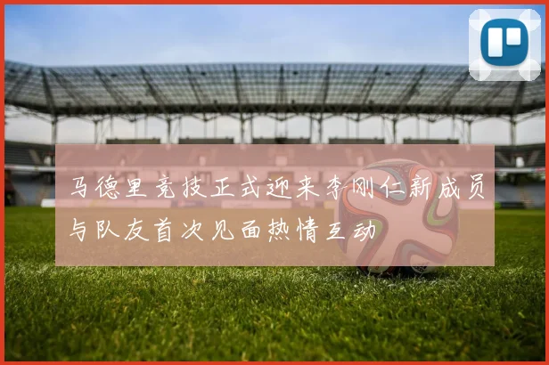马德里竞技正式迎来李刚仁新成员与队友首次见面热情互动