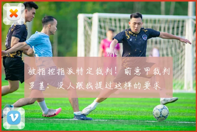 被指控指派特定裁判！前意甲裁判罗基：没人跟我提过这样的要求