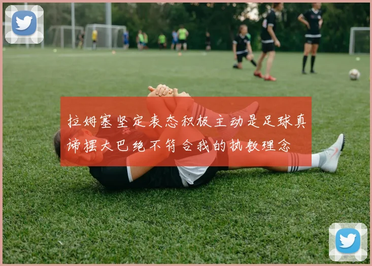 拉姆塞坚定表态积极主动是足球真谛摆大巴绝不符合我的执教理念