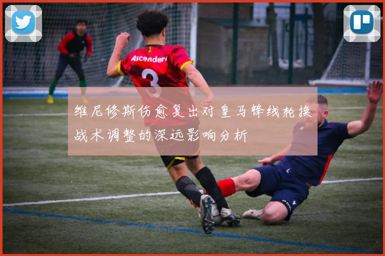 维尼修斯伤愈复出对皇马锋线轮换战术调整的深远影响分析