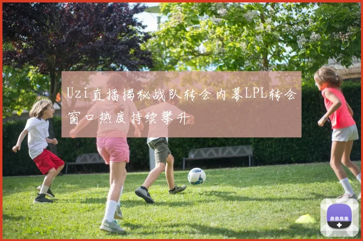 Uzi直播揭秘战队转会内幕LPL转会窗口热度持续攀升