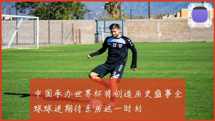 中国承办世界杯将创造历史盛事全球球迷期待亲历这一时刻