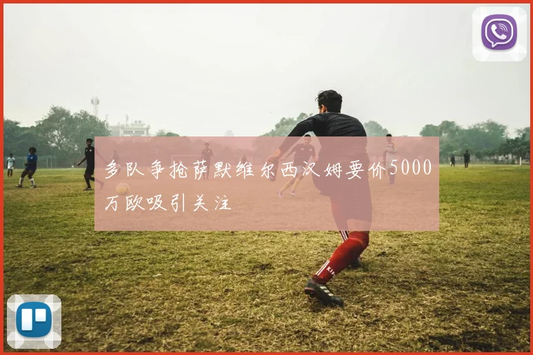 多队争抢萨默维尔西汉姆要价5000万欧吸引关注