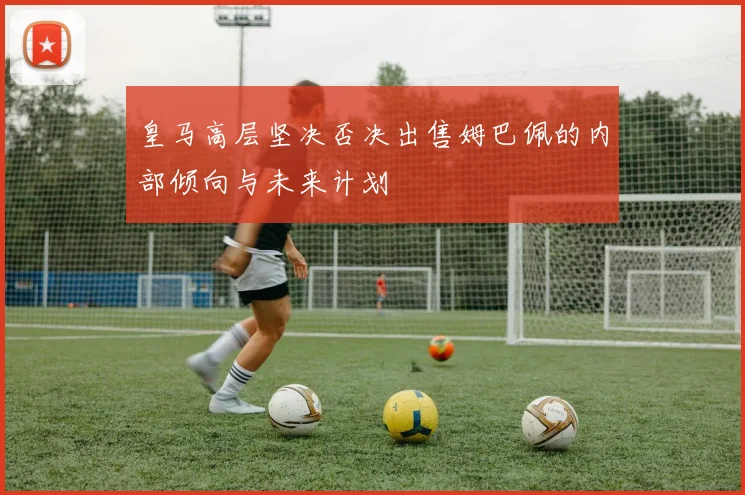 皇马高层坚决否决出售姆巴佩的内部倾向与未来计划