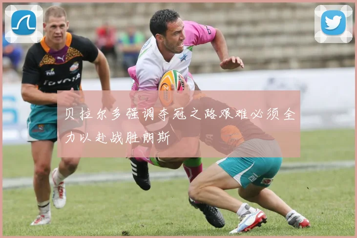 贝拉尔多强调夺冠之路艰难必须全力以赴战胜朗斯