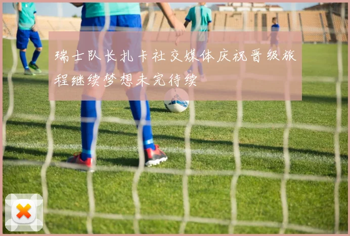 瑞士队长扎卡社交媒体庆祝晋级旅程继续梦想未完待续