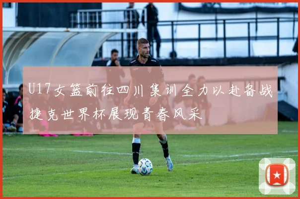 U17女篮前往四川集训全力以赴备战捷克世界杯展现青春风采