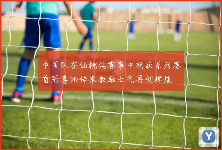 中国队在仙桃站赛事中斩获系列赛首冠喜讯传来激励士气再创辉煌