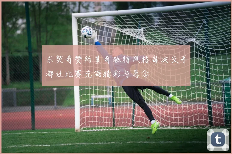 东契奇赞约基奇独特风格每次交手都让比赛充满精彩与悬念