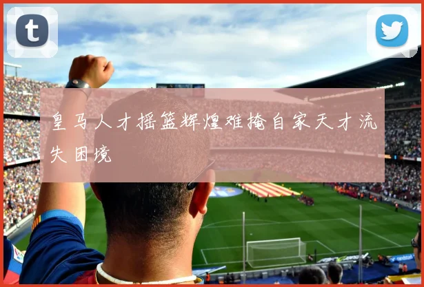 皇马人才摇篮辉煌难掩自家天才流失困境