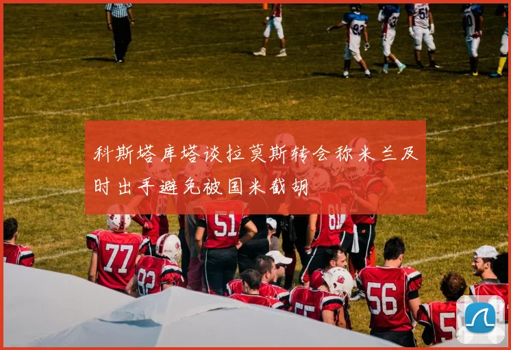 科斯塔库塔谈拉莫斯转会称米兰及时出手避免被国米截胡