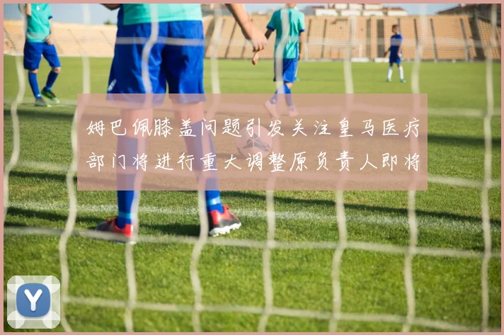 姆巴佩膝盖问题引发关注皇马医疗部门将进行重大调整原负责人即将离任