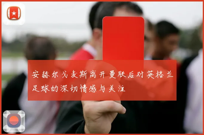 安赫尔戈麦斯离开曼联后对英格兰足球的深切情感与关注