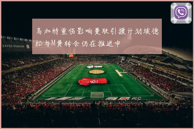 乌加特重伤影响曼联引援计划埃德松与M费转会仍在推进中