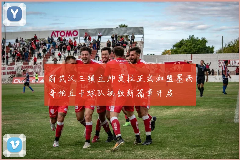 前武汉三镇主帅莫拉正式加盟墨西哥帕丘卡球队执教新篇章开启