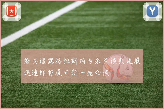 隆戈透露格拉斯纳与米兰谈判进展迅速即将展开新一轮会谈