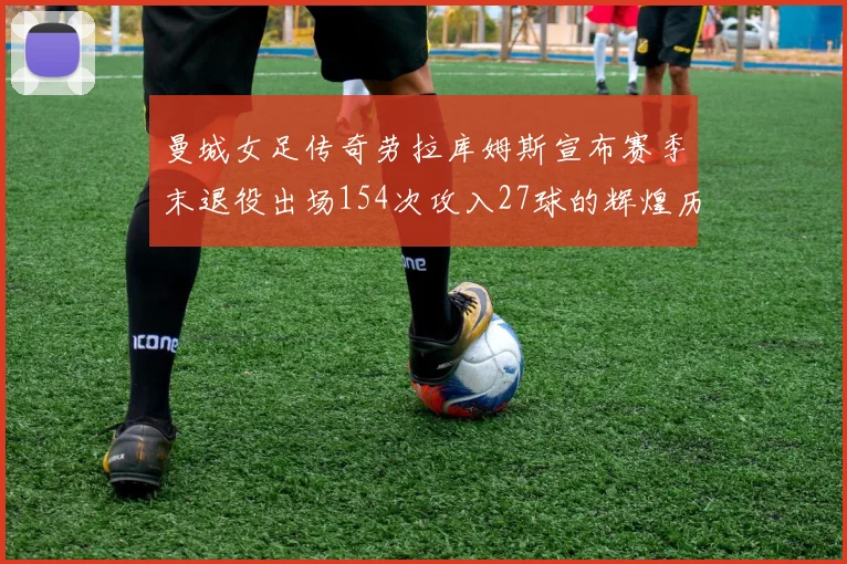 曼城女足传奇劳拉库姆斯宣布赛季末退役出场154次攻入27球的辉煌历程