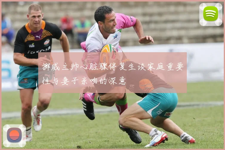 挪威主帅心脏骤停复生谈家庭重要性与妻子亲吻的深意