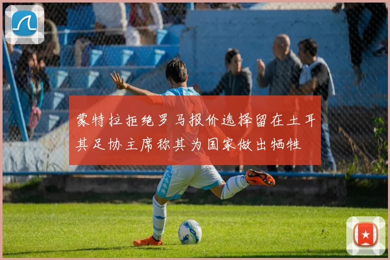 蒙特拉拒绝罗马报价选择留在土耳其足协主席称其为国家做出牺牲