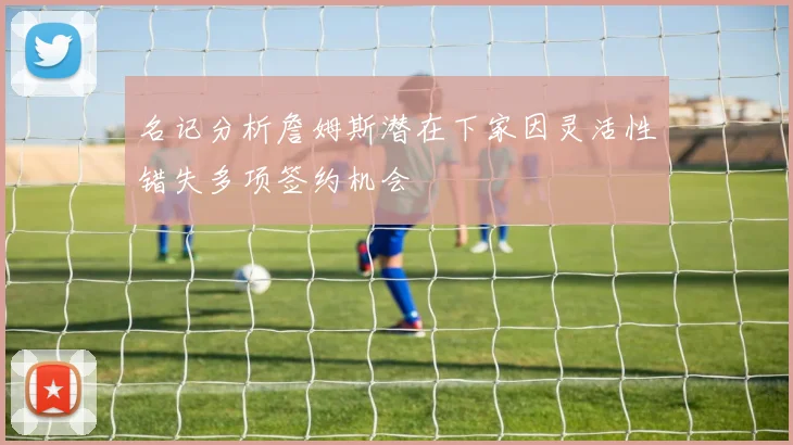 名记分析詹姆斯潜在下家因灵活性错失多项签约机会