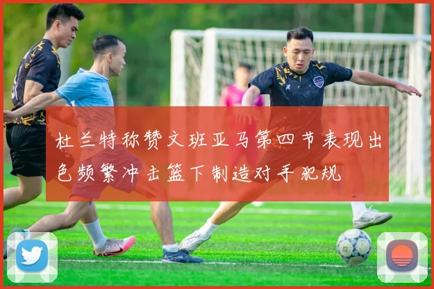 杜兰特称赞文班亚马第四节表现出色频繁冲击篮下制造对手犯规